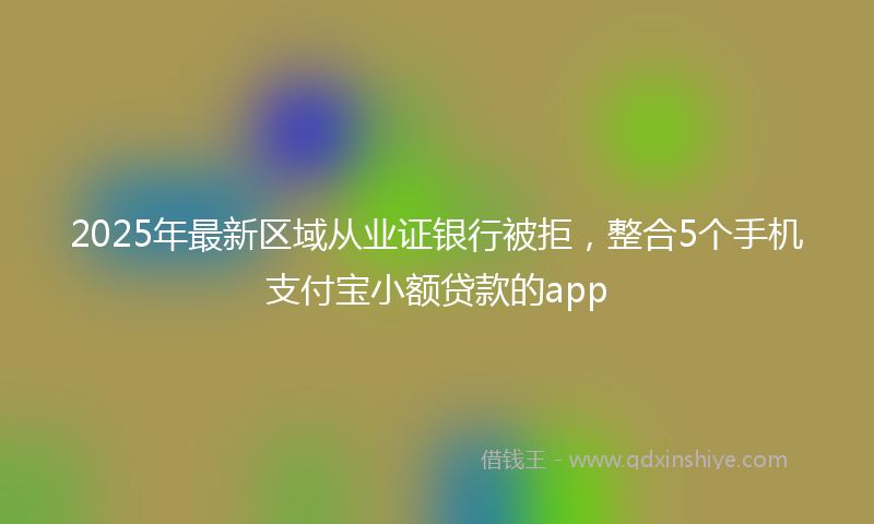 2025年最新区域从业证银行被拒，整合5个手机支付宝小额贷款的app