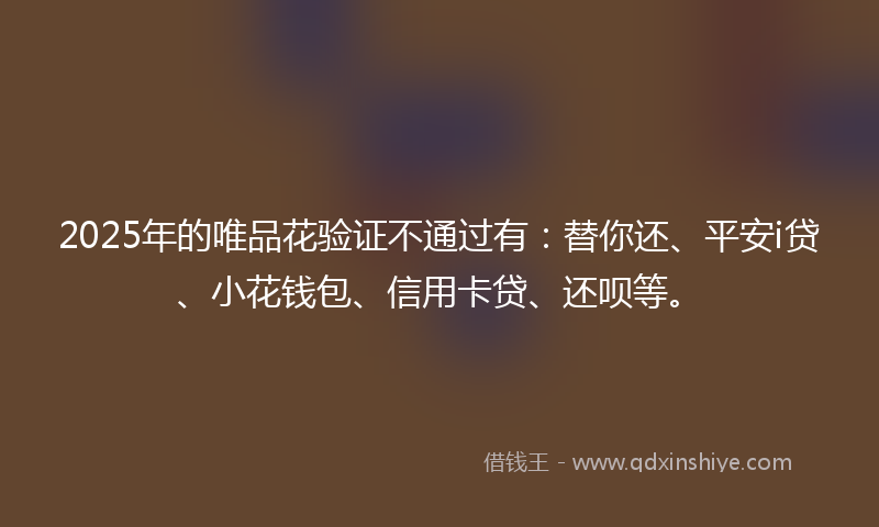 2025年的唯品花验证不通过有：替你还、平安i贷、小花钱包、信用卡贷、还呗等。