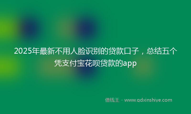 2025年最新不用人脸识别的贷款口子，总结五个凭支付宝花呗贷款的app