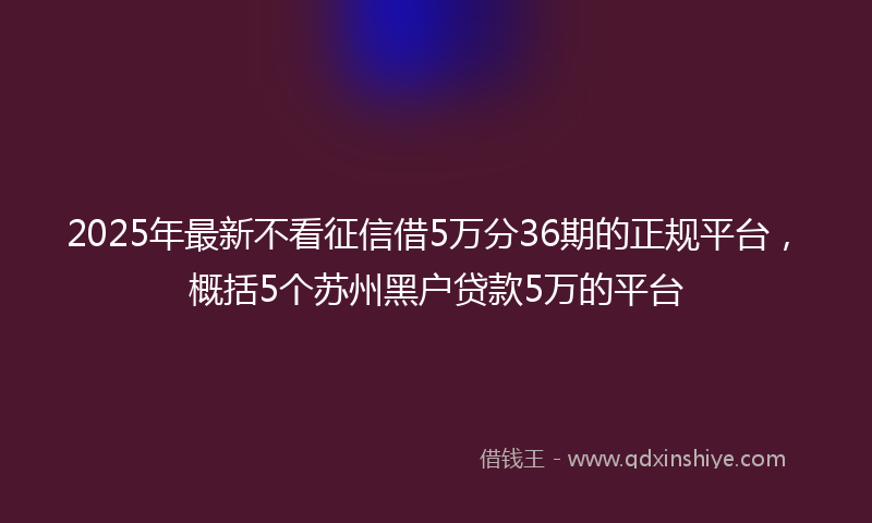 2025年最新不看征信借5万分36期的正规平台，概括5个苏州黑户贷款5万的平台