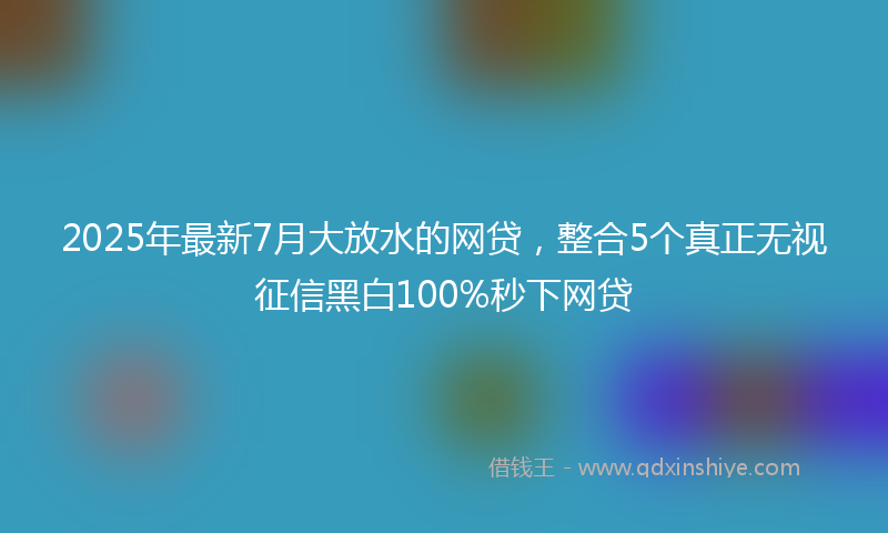 2025年最新7月大放水的网贷，整合5个真正无视征信黑白100%秒下网贷