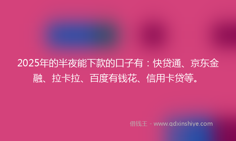 2025年的半夜能下款的口子有：快贷通、京东金融、拉卡拉、百度有钱花、信用卡贷等。
