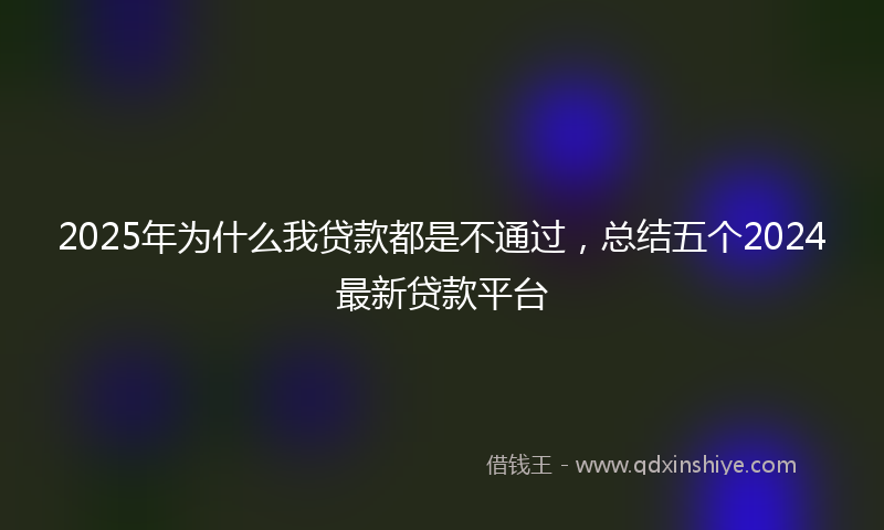 2025年为什么我贷款都是不通过，总结五个2024最新贷款平台