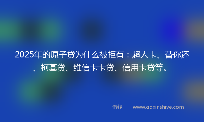 2025年的原子贷为什么被拒有：超人卡、替你还、柯基贷、维信卡卡贷、信用卡贷等。