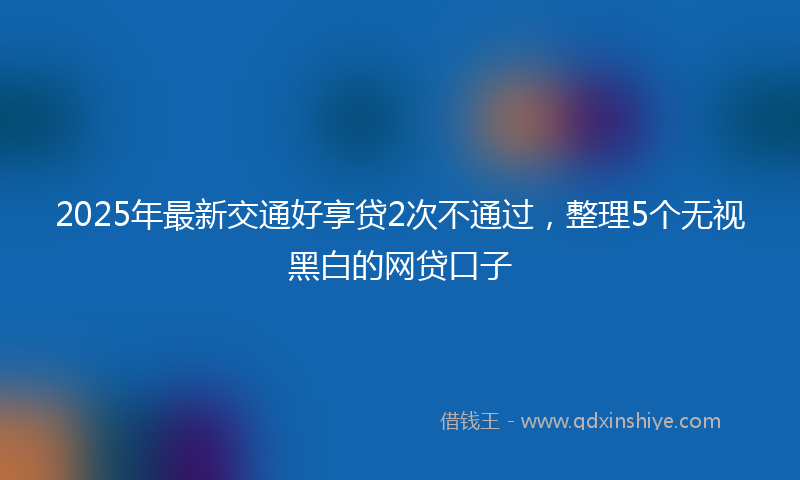 2025年最新交通好享贷2次不通过，整理5个无视黑白的网贷口子