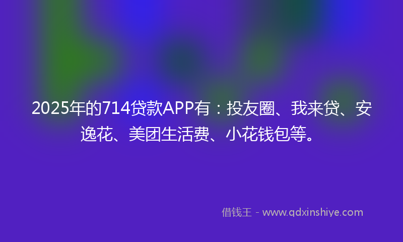 2025年的714贷款APP有：投友圈、我来贷、安逸花、美团生活费、小花钱包等。
