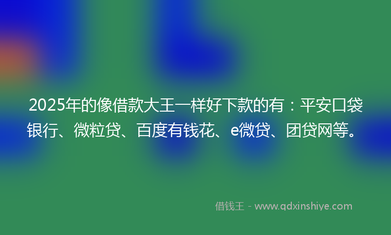 2025年的像借款大王一样好下款的有：平安口袋银行、微粒贷、百度有钱花、e微贷、团贷网等。