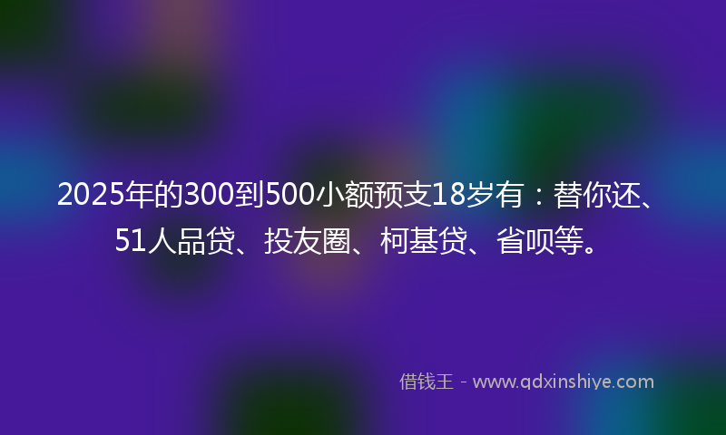 2025年的300到500小额预支18岁有：替你还、51人品贷、投友圈、柯基贷、省呗等。