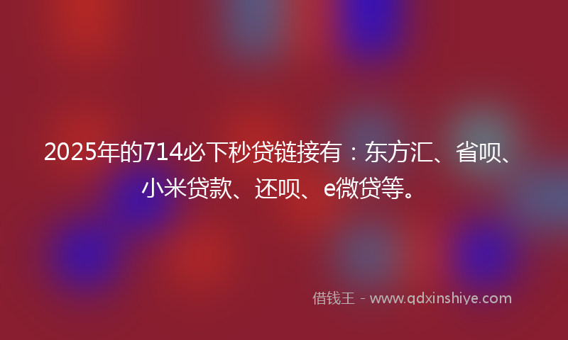 2025年的714必下秒贷链接有：东方汇、省呗、小米贷款、还呗、e微贷等。
