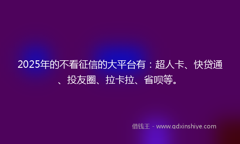 2025年的不看征信的大平台有：超人卡、快贷通、投友圈、拉卡拉、省呗等。