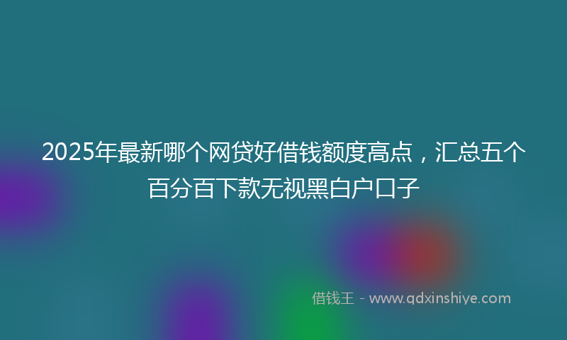 2025年最新哪个网贷好借钱额度高点，汇总五个百分百下款无视黑白户口子