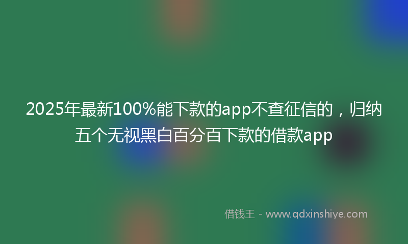 2025年最新100%能下款的app不查征信的，归纳五个无视黑白百分百下款的借款app
