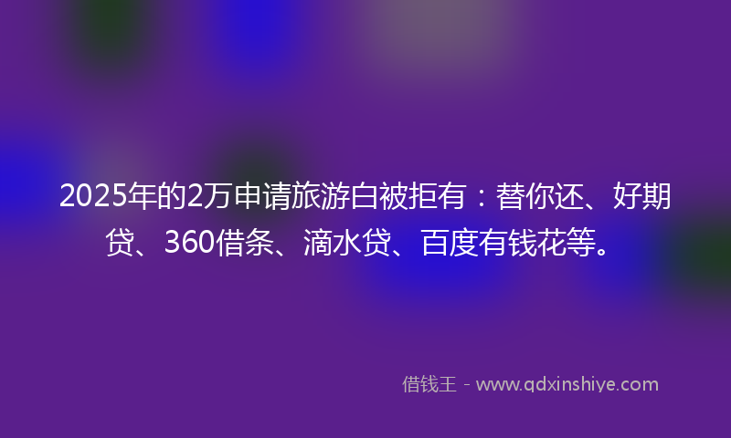 2025年的2万申请旅游白被拒有：替你还、好期贷、360借条、滴水贷、百度有钱花等。