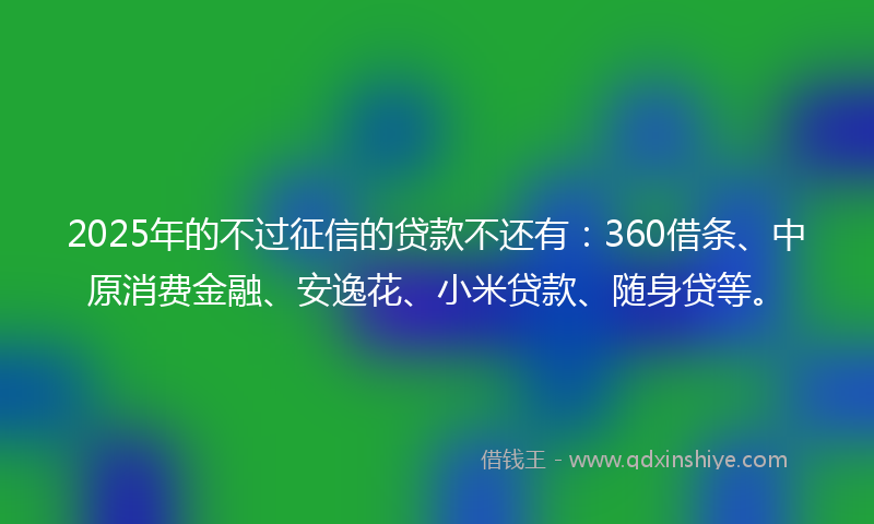 2025年的不过征信的贷款不还有：360借条、中原消费金融、安逸花、小米贷款、随身贷等。