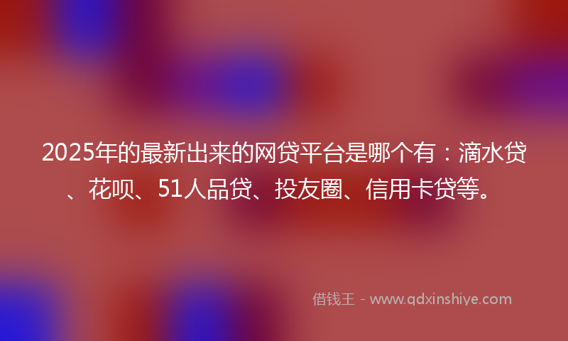 2025年的最新出来的网贷平台是哪个有：滴水贷、花呗、51人品贷、投友圈、信用卡贷等。