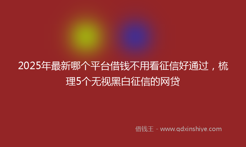 2025年最新哪个平台借钱不用看征信好通过，梳理5个无视黑白征信的网贷