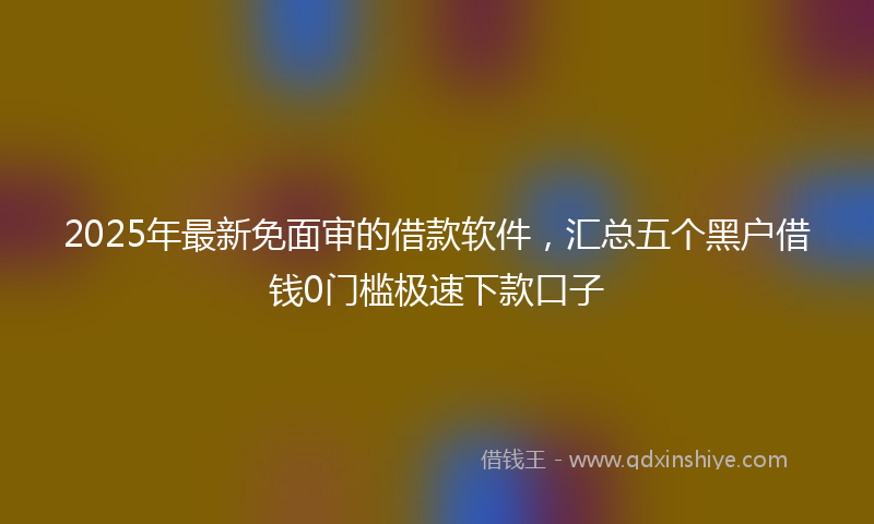 2025年最新免面审的借款软件，汇总五个黑户借钱0门槛极速下款口子