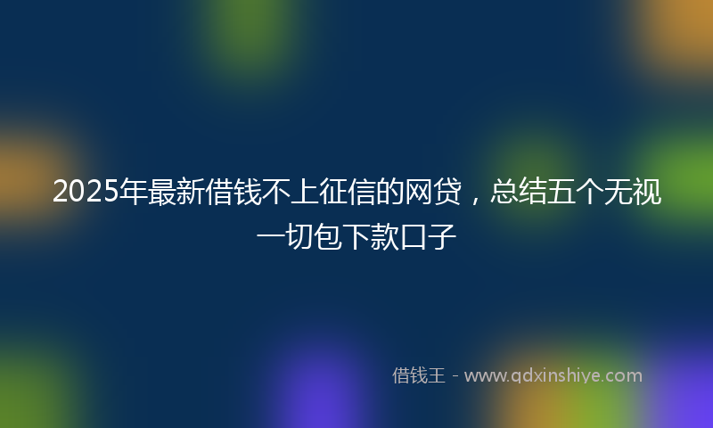 2025年最新借钱不上征信的网贷，总结五个无视一切包下款口子