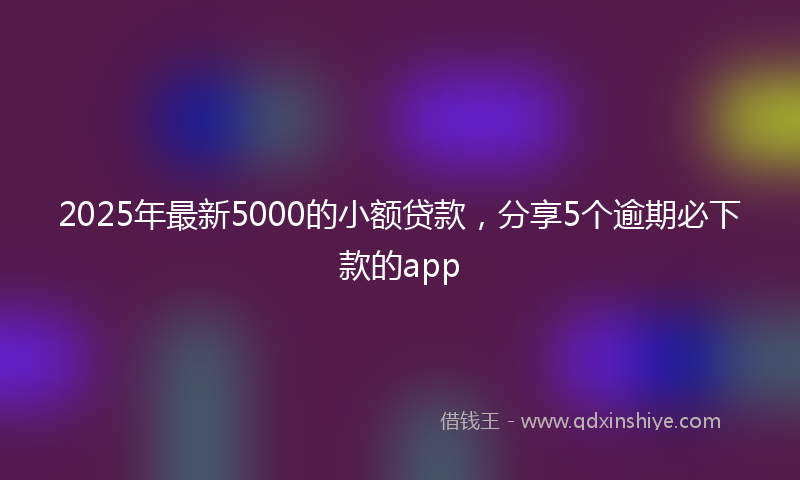 2025年最新5000的小额贷款，分享5个逾期必下款的app