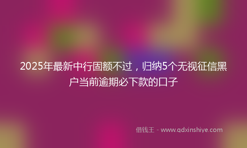 2025年最新中行固额不过，归纳5个无视征信黑户当前逾期必下款的口子
