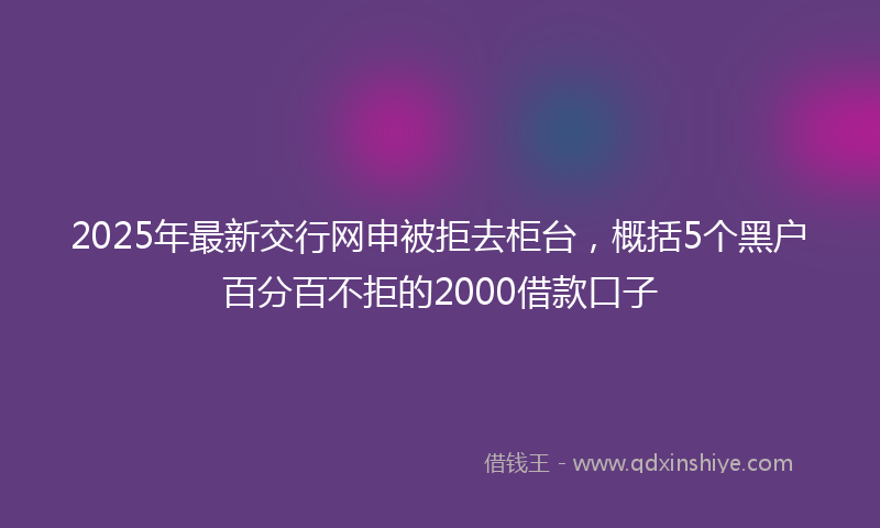 2025年最新交行网申被拒去柜台，概括5个黑户百分百不拒的2000借款口子