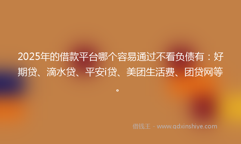 2025年的借款平台哪个容易通过不看负债有：好期贷、滴水贷、平安i贷、美团生活费、团贷网等。