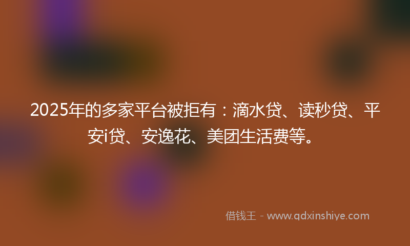 2025年的多家平台被拒有：滴水贷、读秒贷、平安i贷、安逸花、美团生活费等。