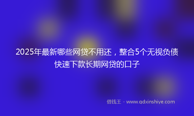 2025年最新哪些网贷不用还，整合5个无视负债快速下款长期网贷的口子