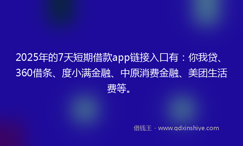 2025年的7天短期借款app链接入口有：你我贷、360借条、度小满金融、中原消费金融、美团生活费等。