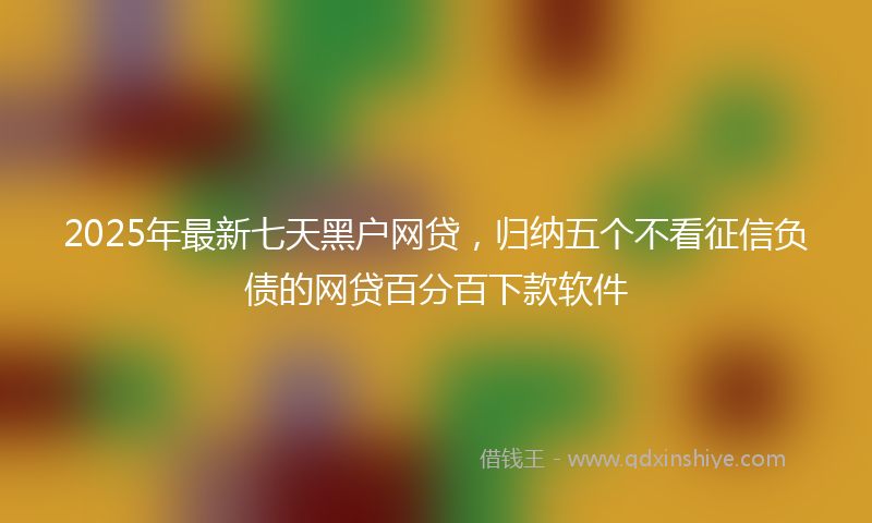2025年最新七天黑户网贷，归纳五个不看征信负债的网贷百分百下款软件