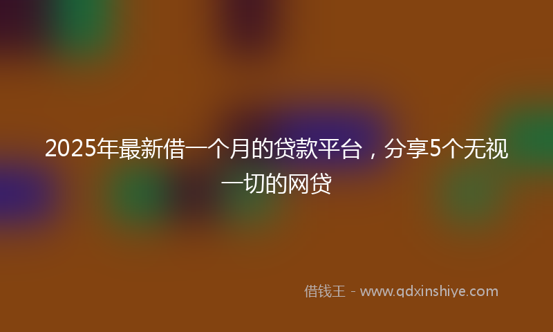 2025年最新借一个月的贷款平台，分享5个无视一切的网贷