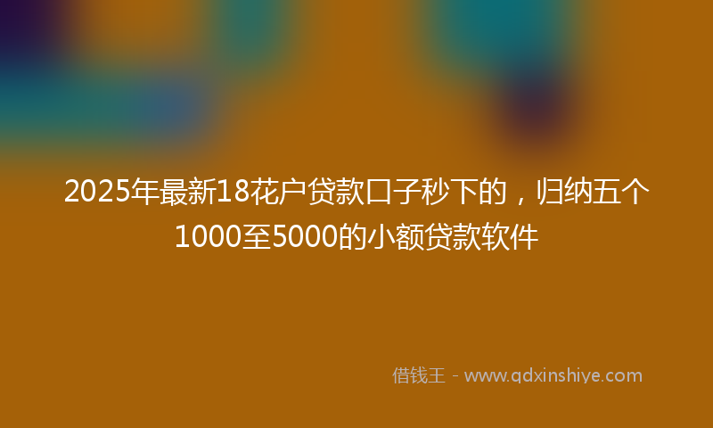 2025年最新18花户贷款口子秒下的，归纳五个1000至5000的小额贷款软件