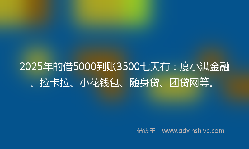 2025年的借5000到账3500七天有：度小满金融、拉卡拉、小花钱包、随身贷、团贷网等。