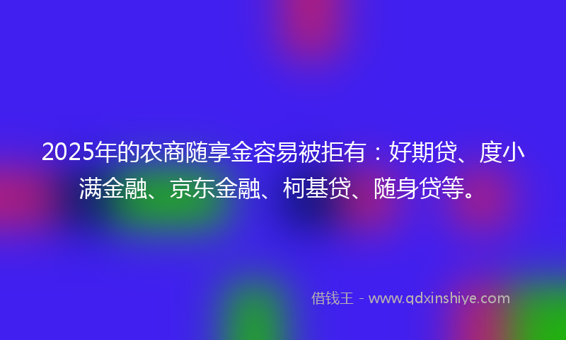 2025年的农商随享金容易被拒有：好期贷、度小满金融、京东金融、柯基贷、随身贷等。
