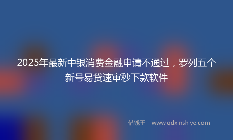 2025年最新中银消费金融申请不通过，罗列五个新号易贷速审秒下款软件