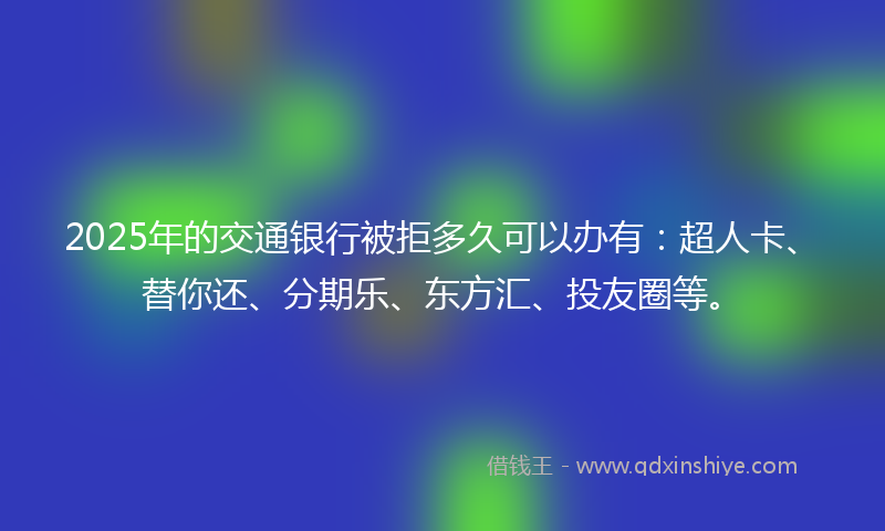 2025年的交通银行被拒多久可以办有：超人卡、替你还、分期乐、东方汇、投友圈等。