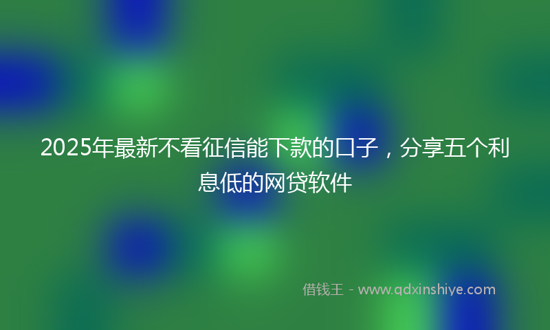 2025年最新不看征信能下款的口子，分享五个利息低的网贷软件