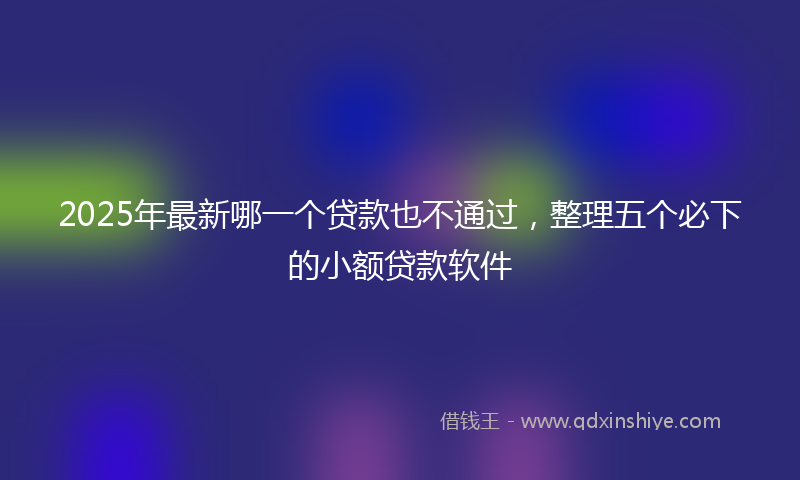 2025年最新哪一个贷款也不通过，整理五个必下的小额贷款软件