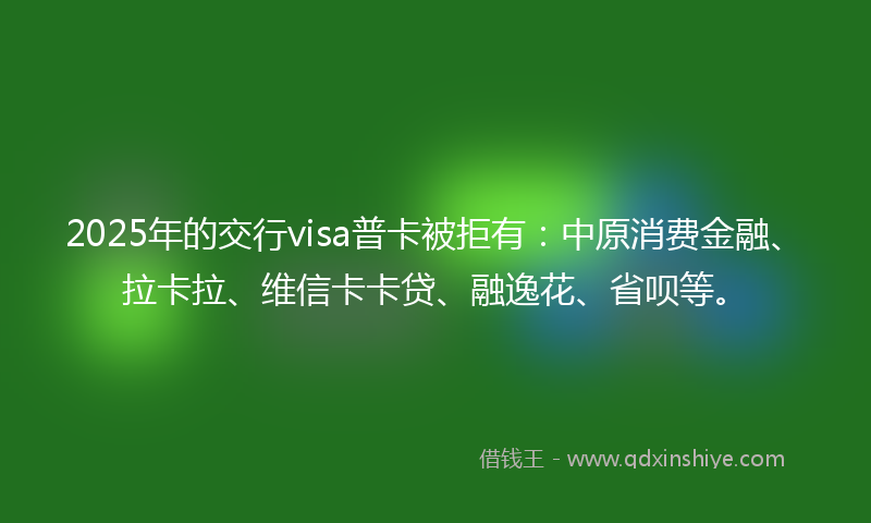 2025年的交行visa普卡被拒有：中原消费金融、拉卡拉、维信卡卡贷、融逸花、省呗等。