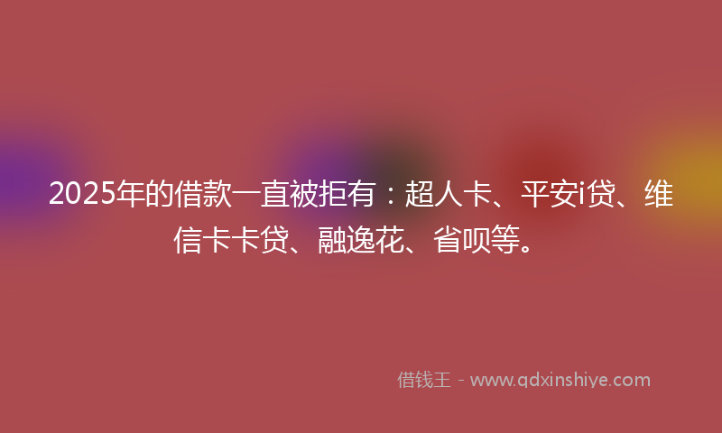 2025年的借款一直被拒有：超人卡、平安i贷、维信卡卡贷、融逸花、省呗等。