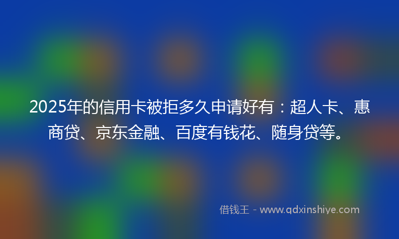 2025年的信用卡被拒多久申请好有：超人卡、惠商贷、京东金融、百度有钱花、随身贷等。