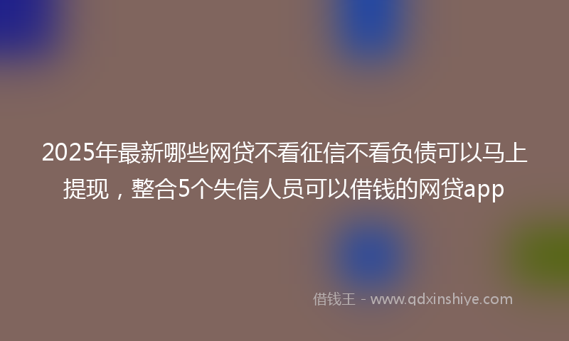 2025年最新哪些网贷不看征信不看负债可以马上提现，整合5个失信人员可以借钱的网贷app