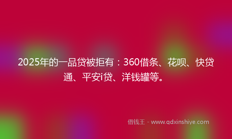 2025年的一品贷被拒有：360借条、花呗、快贷通、平安i贷、洋钱罐等。