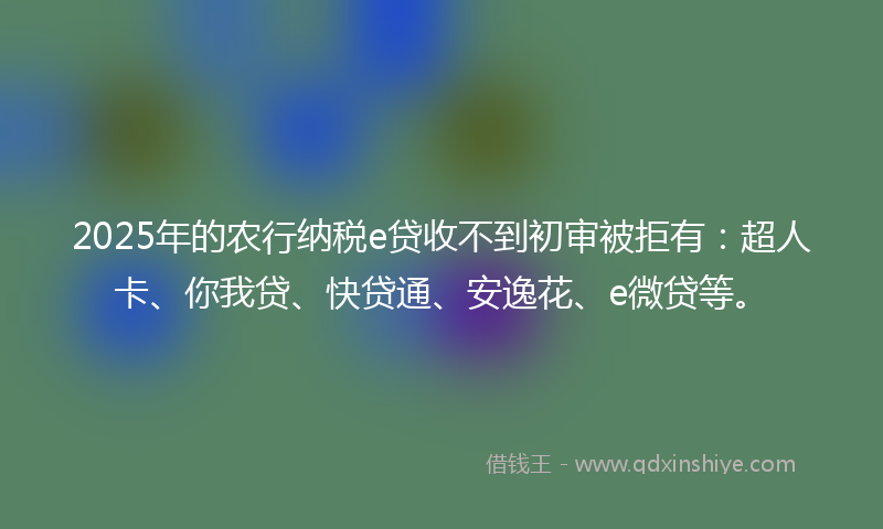 2025年的农行纳税e贷收不到初审被拒有：超人卡、你我贷、快贷通、安逸花、e微贷等。