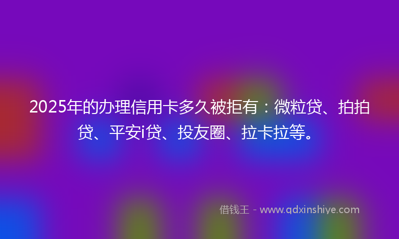 2025年的办理信用卡多久被拒有：微粒贷、拍拍贷、平安i贷、投友圈、拉卡拉等。