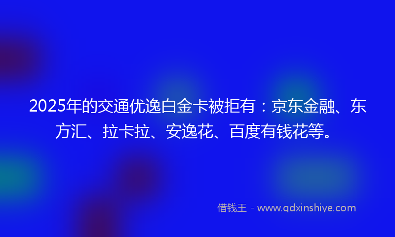 2025年的交通优逸白金卡被拒有：京东金融、东方汇、拉卡拉、安逸花、百度有钱花等。