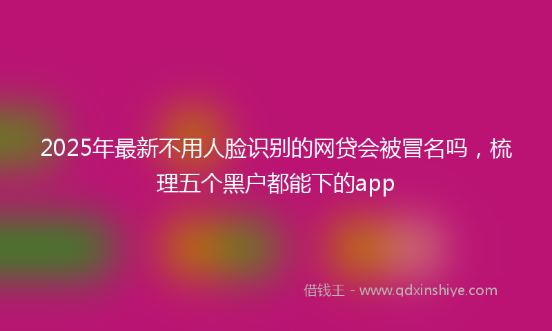 2025年最新不用人脸识别的网贷会被冒名吗，梳理五个黑户都能下的app