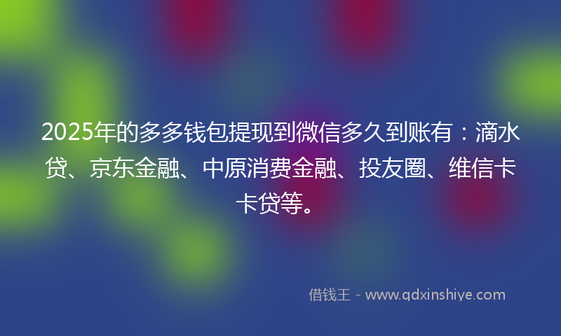 2025年的多多钱包提现到微信多久到账有：滴水贷、京东金融、中原消费金融、投友圈、维信卡卡贷等。