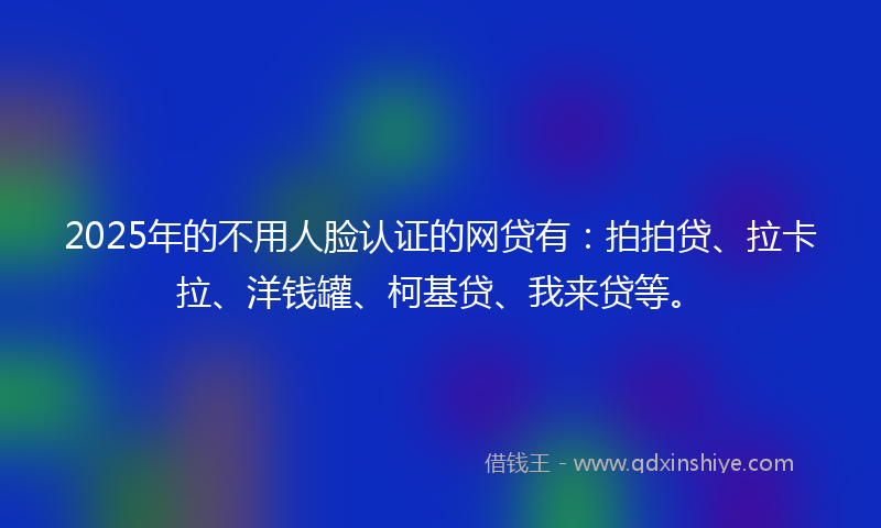 2025年的不用人脸认证的网贷有：拍拍贷、拉卡拉、洋钱罐、柯基贷、我来贷等。