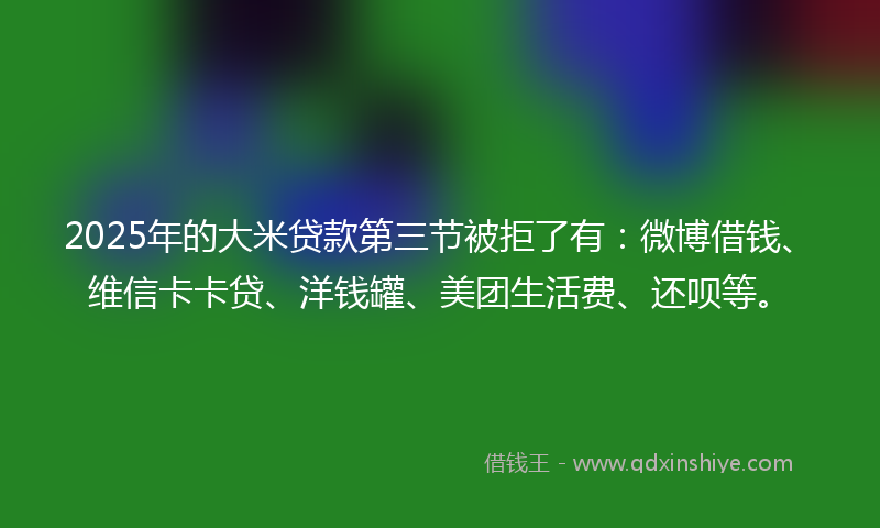 2025年的大米贷款第三节被拒了有：微博借钱、维信卡卡贷、洋钱罐、美团生活费、还呗等。